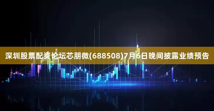 深圳股票配资论坛芯朋微(688508)7月6日晚间披露业绩预告